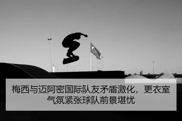 梅西与迈阿密国际队友矛盾激化，更衣室气氛紧张球队前景堪忧