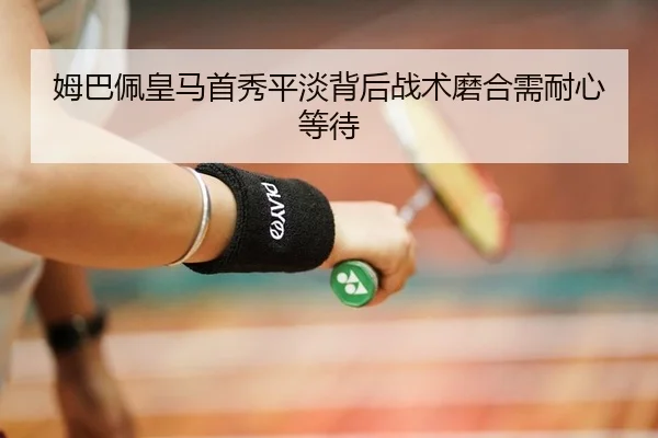 姆巴佩皇马首秀平淡背后战术磨合需耐心等待